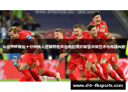从世界杯最后十分钟换人逻辑看胜负走向的博弈智慧决策艺术与临场判断 从世界杯最后十分钟换人逻辑看胜负走向的博弈智慧决策艺术与临场判断
