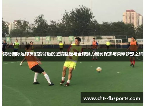 揭秘国际足球友谊赛背后的激情碰撞与全球魅力密码探索与荣耀梦想之旅