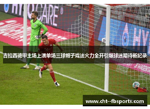 吉拉西德甲主场上演单场三球帽子戏法火力全开引爆球迷期待新纪录