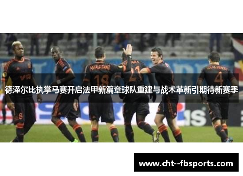 德泽尔比执掌马赛开启法甲新篇章球队重建与战术革新引期待新赛季