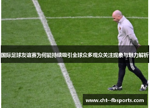 国际足球友谊赛为何能持续吸引全球众多观众关注现象与魅力解析